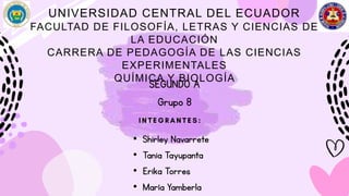 UNIVERSIDAD CENTRAL DEL ECUADOR
FACULTAD DE FILOSOFÍA, LETRAS Y CIENCIAS DE
LA EDUCACIÓN
CARRERA DE PEDAGOGÍA DE LAS CIENCIAS
EXPERIMENTALES
QUÍMICA Y BIOLOGÍA
SEGUNDO A
Grupo 8
• Shirley Navarrete
• Tania Tayupanta
• Erika Torres
• María Yamberla
 