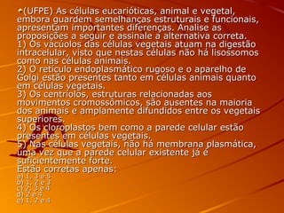 (UFPE) As células eucarióticas, animal e vegetal,(UFPE) As células eucarióticas, animal e vegetal,
embora guardem semelhanças estruturais e funcionais,embora guardem semelhanças estruturais e funcionais,
apresentam importantes diferenças. Analise asapresentam importantes diferenças. Analise as
proposições a seguir e assinale a alternativa correta.proposições a seguir e assinale a alternativa correta.
1) Os vacúolos das células vegetais atuam na digestão1) Os vacúolos das células vegetais atuam na digestão
intracelular, visto que nestas células não há lisossomosintracelular, visto que nestas células não há lisossomos
como nas células animais.como nas células animais.
2) O retículo endoplasmático rugoso e o aparelho de2) O retículo endoplasmático rugoso e o aparelho de
Golgi estão presentes tanto em células animais quantoGolgi estão presentes tanto em células animais quanto
em células vegetais.em células vegetais.
3) Os centríolos, estruturas relacionadas aos3) Os centríolos, estruturas relacionadas aos
movimentos cromossômicos, são ausentes na maioriamovimentos cromossômicos, são ausentes na maioria
dos animais e amplamente difundidos entre os vegetaisdos animais e amplamente difundidos entre os vegetais
superiores.superiores.
4) Os cloroplastos bem como a parede celular estão4) Os cloroplastos bem como a parede celular estão
presentes em células vegetais.presentes em células vegetais.
5) Nas células vegetais, não há membrana plasmática,5) Nas células vegetais, não há membrana plasmática,
uma vez que a parede celular existente já éuma vez que a parede celular existente já é
suficientemente forte.suficientemente forte.
Estão corretas apenas:Estão corretas apenas:
a) 1, 3 e 5a) 1, 3 e 5
b) 1, 2 e 3b) 1, 2 e 3
c) 2, 3 e 4c) 2, 3 e 4
d) 2 e 4d) 2 e 4
e) 1, 2 e 4e) 1, 2 e 4
 
