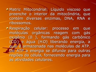 Matriz Mitocondrial: Líquido viscoso queMatriz Mitocondrial: Líquido viscoso que
preenche o interior da mitocôndria, quepreenche o interior da mitocôndria, que
contém diversas enzimas, DNA, RNA econtém diversas enzimas, DNA, RNA e
ribossomos.ribossomos.
Respiração celular: processo em queRespiração celular: processo em que
moléculas orgânicas reagem com gásmoléculas orgânicas reagem com gás
oxigênio (0oxigênio (022 ), formando gás carbônico), formando gás carbônico
(CO(CO22 ) e água (H) e água (H22 O) liberando energia, aO) liberando energia, a
qual é armazenada nas moléculas de ATP.qual é armazenada nas moléculas de ATP.
Do ATP a energia se difunde para outrasDo ATP a energia se difunde para outras
regiões da célula, fornecendo energia pararegiões da célula, fornecendo energia para
as atividades celulares.as atividades celulares.
 