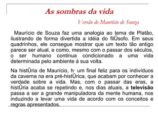 As sombras da vida   Versão de Maurício de Souza Maurício de Souza faz uma analogia ao tema de Platão, ilustrando de forma divertida a idéia do filósofo. Em seus quadrinhos, ele consegue mostrar que um texto tão antigo parece ser atual, e como, mesmo com o passar dos séculos, o ser humano continua condicionado a uma vida determinada pelo ambiente à sua volta. Na história de Maurício, há um final feliz para os indivíduos da caverna na era pré-histórica, que acabam por conhecer a verdade sobre a vida. Mas, com o passar das eras, a história acaba se repetindo e, nos dias atuais, a  televisão  passa a ser a grande manipuladora da mente humana, nos induzindo a levar uma vida de acordo com os conceitos e regras apresentados.  