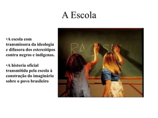 A Escola
•A escola com
transmissora da ideologia
e difusora dos estereótipos
contra negros e indígenas.
•A historia oficial
transmitida pela escola à
construção do imaginário
sobre o povo brasileiro
 