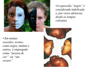 • Em muitas
ocasiões, termos
como negro, mulato e
outros, é empregado
como “pessoa de
cor” ou “um
escuro”
•A expressão “negro” é
considerado indelicada
e, por vezes ofensivas,
desde os tempos
coloniais
 
