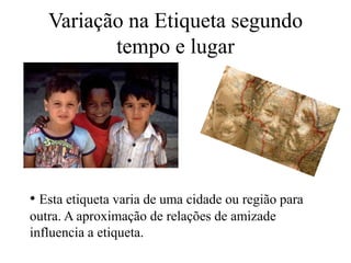 Variação na Etiqueta segundo
tempo e lugar
• Esta etiqueta varia de uma cidade ou região para
outra. A aproximação de relações de amizade
influencia a etiqueta.
 