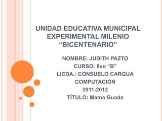 UNIDAD EDUCATIVA MUNICIPAL
   EXPERIMENTAL MILENIO
      “BICENTENARIO”
       NOMBRE: JUDITH PAZTO
           CURSO: 8vo “B”
     LICDA.: CONSUELO CARGUA
           COMPUTACIÓN
              2011-2012
        TÍTULO: Mama Guada
 