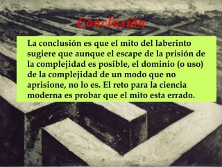 Conclusión
La conclusión es que el mito del laberinto
sugiere que aunque el escape de la prisión de
la complejidad es posible, el dominio (o uso)
de la complejidad de un modo que no
aprisione, no lo es. El reto para la ciencia
moderna es probar que el mito esta errado.
 