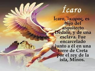 Ícaro
Ícaro, Ἴ καρος, es
       hijo del
     arquitecto
 Dédalo, y de una
    esclava. Fue
    encarcelado
 junto a él en una
   torre de Creta
  por el rey de la
    isla, Minos.
 