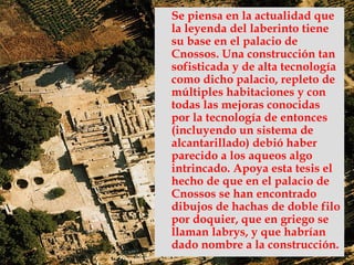 Se piensa en la actualidad que
la leyenda del laberinto tiene
su base en el palacio de
Cnossos. Una construcción tan
sofisticada y de alta tecnología
como dicho palacio, repleto de
múltiples habitaciones y con
todas las mejoras conocidas
por la tecnología de entonces
(incluyendo un sistema de
alcantarillado) debió haber
parecido a los aqueos algo
intrincado. Apoya esta tesis el
hecho de que en el palacio de
Cnossos se han encontrado
dibujos de hachas de doble filo
por doquier, que en griego se
llaman labrys, y que habrían
dado nombre a la construcción.
 