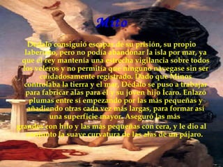 Mito
    Dédalo consiguió escapar de su prisión, su propio
   laberinto, pero no podía abandonar la isla por mar, ya
 que el rey mantenía una estrecha vigilancia sobre todos
  los veleros y no permitía que ninguno navegase sin ser
        cuidadosamente registrado. Dado que Minos
   controlaba la tierra y el mar, Dédalo se puso a trabajar
   para fabricar alas para él y su joven hijo Ícaro. Enlazó
     plumas entre sí empezando por las más pequeñas y
    añadiendo otras cada vez más largas, para formar así
           una superficie mayor. Aseguró las más
grandes con hilo y las más pequeñas con cera, y le dio al
    conjunto la suave curvatura de las alas de un pájaro.
 