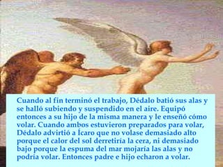 Cuando al fin terminó el trabajo, Dédalo batió sus alas y
se halló subiendo y suspendido en el aire. Equipó
entonces a su hijo de la misma manera y le enseñó cómo
volar. Cuando ambos estuvieron preparados para volar,
Dédalo advirtió a Ícaro que no volase demasiado alto
porque el calor del sol derretiría la cera, ni demasiado
bajo porque la espuma del mar mojaría las alas y no
podría volar. Entonces padre e hijo echaron a volar.
 