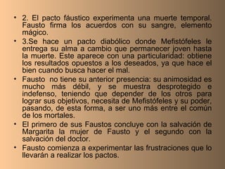 2. El pacto fáustico experimenta una muerte temporal. Fausto firma los acuerdos con su sangre, elemento mágico. 3.Se hace un pacto diabólico donde Mefistófeles le entrega su alma a cambio que permanecer joven hasta la muerte. Este aparece con una particularidad: obtiene los resultados opuestos a los deseados, ya que hace el bien cuando busca hacer el mal. Fausto  no tiene su anterior presencia: su animosidad es mucho más débil, y se muestra desprotegido e indefenso, teniendo que depender de los otros para lograr sus objetivos, necesita de Mefistófeles y su poder, pasando, de esta forma, a ser uno más entre el común de los mortales. El primero de sus Faustos concluye con la salvación de Margarita la mujer de Fausto y el segundo con la salvación del doctor. Fausto comienza a experimentar las frustraciones que lo llevarán a realizar los pactos. 
