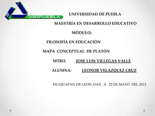 UNIVERSIDAD DE PUEBLA
MAESTR A EN DESARROLLO EDUCATIVO
MÓDULO:
FILOSOFÍA EN EDUCACIÓN
MAPA CONCEPTUAL DE PLATÓN
MTRO. JOSE LUIS VILLEGAS VALLE
ALUMNA: LEONOR VELAZQUEZ CRUZ
HUAJUAPAN DE LEON, OAX. A 22 DE MAYO DEL 2013
 
