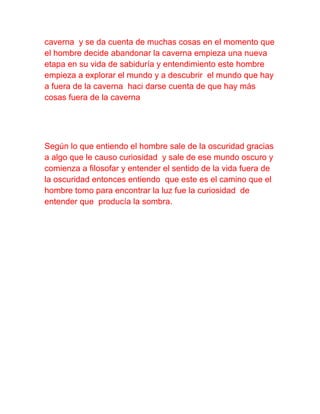 caverna y se da cuenta de muchas cosas en el momento que
el hombre decide abandonar la caverna empieza una nueva
etapa en su vida de sabiduría y entendimiento este hombre
empieza a explorar el mundo y a descubrir el mundo que hay
a fuera de la caverna haci darse cuenta de que hay más
cosas fuera de la caverna
Según lo que entiendo el hombre sale de la oscuridad gracias
a algo que le causo curiosidad y sale de ese mundo oscuro y
comienza a filosofar y entender el sentido de la vida fuera de
la oscuridad entonces entiendo que este es el camino que el
hombre tomo para encontrar la luz fue la curiosidad de
entender que producía la sombra.
 