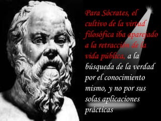 Para Sócrates, el
cultivo de la virtud
filosófica iba aparejado
a la retracción de la
vida pública, a la
búsqueda de la verdad
por el conocimiento
mismo, y no por sus
solas aplicaciones
prácticas
 
