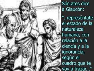 Sócrates dice
a Glaucón:
“..represéntate
el estado de la
naturaleza
humana, con
relación a la
ciencia y a la
ignorancia,
según el
cuadro que te
voy a trazar...”
 
