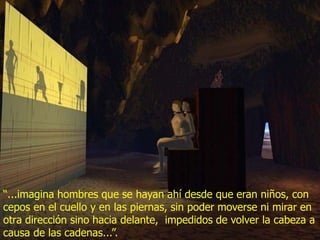 “...imagina hombres que se hayan ahí desde que eran niños, con
cepos en el cuello y en las piernas, sin poder moverse ni mirar en
otra dirección sino hacia delante, impedidos de volver la cabeza a
causa de las cadenas...”.
 