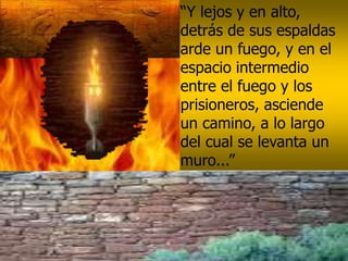 “Y lejos y en alto,
detrás de sus espaldas
arde un fuego, y en el
espacio intermedio
entre el fuego y los
prisioneros, asciende
un camino, a lo largo
del cual se levanta un
muro...”
 