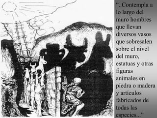 “..Contempla a
lo largo del
muro hombres
que llevan
diversos vasos
que sobresalen
sobre el nivel
del muro,
estatuas y otras
figuras
animales en
piedra o madera
y artículos
fabricados de
todas las
especies...”
 