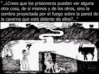 “..¿Crees que los prisioneros puedan ver alguna
otra cosa, de sí mismos y de los otros, sino la
sombra proyectada por el fuego sobre la pared de
la caverna que está delante de ellos?...”
 