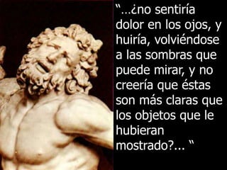 “…¿no sentiría
dolor en los ojos, y
huiría, volviéndose
a las sombras que
puede mirar, y no
creería que éstas
son más claras que
los objetos que le
hubieran
mostrado?... “
 