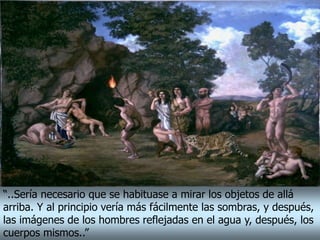 “..Sería necesario que se habituase a mirar los objetos de allá
arriba. Y al principio vería más fácilmente las sombras, y después,
las imágenes de los hombres reflejadas en el agua y, después, los
cuerpos mismos..”
 