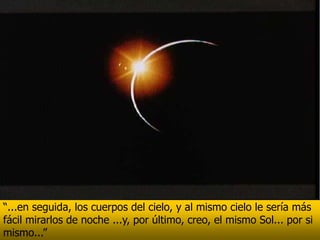 “...en seguida, los cuerpos del cielo, y al mismo cielo le sería más
fácil mirarlos de noche ...y, por último, creo, el mismo Sol... por si
mismo...”
 