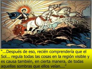 “...Después de eso, recién comprendería que el
Sol... regula todas las cosas en la región visible y
es causa también, en cierta manera, de todas
aquellas sombras que ellos veían....”
 