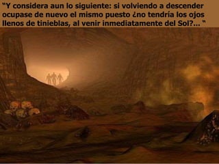 “Y considera aun lo siguiente: si volviendo a descender
ocupase de nuevo el mismo puesto ¿no tendría los ojos
llenos de tinieblas, al venir inmediatamente del Sol?... “
 