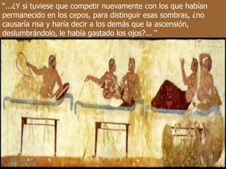 “...¿Y si tuviese que competir nuevamente con los que habían
permanecido en los cepos, para distinguir esas sombras, ¿no
causaría risa y haría decir a los demás que la ascensión,
deslumbrándolo, le había gastado los ojos?... “
 