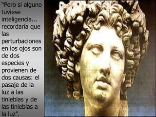 “Pero si alguno
tuviese
inteligencia...
recordaría que
las
perturbaciones
en los ojos son
de dos
especies y
provienen de
dos causas: el
pasaje de la
luz a las
tinieblas y de
las tinieblas a
la luz”.
 
