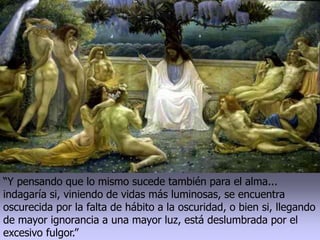 “Y pensando que lo mismo sucede también para el alma...
indagaría si, viniendo de vidas más luminosas, se encuentra
oscurecida por la falta de hábito a la oscuridad, o bien si, llegando
de mayor ignorancia a una mayor luz, está deslumbrada por el
excesivo fulgor.”
 