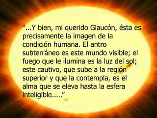 “...Y bien, mi querido Glaucón, ésta es
precisamente la imagen de la
condición humana. El antro
subterráneo es este mundo visible; el
fuego que le ilumina es la luz del sol;
este cautivo, que sube a la región
superior y que la contempla, es el
alma que se eleva hasta la esfera
inteligible.....”
 