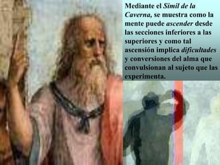 Mediante el Simil de la
Caverna, se muestra como la
mente puede ascender desde
las secciones inferiores a las
superiores y como tal
ascensión implica dificultades
y conversiones del alma que
convulsionan al sujeto que las
experimenta.
 