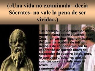 («Una vida no examinada –decía
Sócrates- no vale la pena de ser
vivida».)
“Os predigo, que después de mi
muerte caerá sobre vosotros, ¡por
Zeus!, un castigo mucho más duro
del que me acabáis de infrigir.
Acabáis de condenarme con la
esperanza de quedar libres de
responder de vuestro actos, pero,
lo que os profetizo, es que las
cuentas os van a salir muy al
revés...”
(Apología de Sócrates)
 