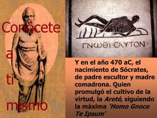 Y en el año 470 aC, el
nacimiento de Sócrates,
de padre escultor y madre
comadrona. Quien
promulgó el cultivo de la
virtud, la Areté, siguiendo
la máxima 'Homo Gnoce
Te Ipsum'
Conócete
a
ti
mismo
 