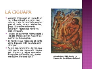 Algunos creen que se trata de un ser sobrenatural y algunos que solo se trata de una india con los pies al revés, incapaz de hablar, pues sólo emite un sonido gutural y  raptan los hombres que le gustan. Viven  en cavernas montañosas y  en los charcos de los ríos en las noches de luna nueva.  El hombre que responde al canto de la Ciguapa está perdido para siempre.  Según los campesinos la Ciguapa sólo puede ser capturada con un perro blanco y negro, con patas cinqueños (cinco dedos), y solo en noches de luna llena. Jaime Colson. 1949. Baquiní y la Ciguapa del Camú (Museo Bellapart) 