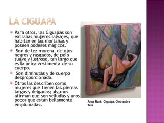 Para otros, las Ciguapas son extrañas mujeres salvajes, que habitan en las montañas y poseen poderes mágicos. Son de tez morena, de ojos negros y rasgados, de pelo suave y lustroso, tan largo que es la única vestimenta de su cuerpo. Son diminutas y de cuerpo desproporcionado.  Otros las describen como mujeres que tienen las piernas largas y delgadas; algunos afirman que son velludas y unos pocos que están bellamente emplumadas. Anna Rank. Ciguapa. Oleo sobre Tela 