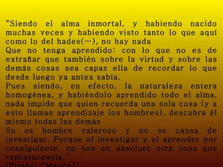 “ Siendo el alma inmortal, y habiendo nacido muchas veces y habiendo visto tanto lo que aquí como lo del hades(…), no hay nada Que no tenga aprendido: con lo que no es de extrañar que también sobre la virtud y sobre las demás cosas sea capaz ella de recordar lo que desde luego ya antes sabía. Pues siendo, en efecto, la naturaleza entera homogénea, y habiéndolo aprendido todo el alma, nada impide que quien recuerda una sola cosa (y a esto llaman aprendizaje los hombres), descubra él mismo todas las demás Su es hombre valeroso y no se cansa de investigar. Porque el investigar y el aprender por consiguiente, no son en absoluto otra cosa que reminiscencia.” (Platón; “Menón”) 