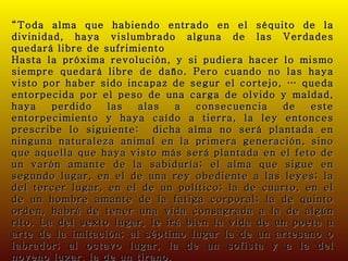 “ Toda alma que habiendo entrado en el séquito de la divinidad, haya vislumbrado alguna de las Verdades quedará libre de sufrimiento Hasta la próxima revolución, y si pudiera hacer lo mismo siempre quedará libre de daño. Pero cuando no las haya visto por haber sido incapaz de segur el cortejo, … queda entorpecida por el peso de una carga de olvido y maldad, haya perdido las alas a consecuencia de este entorpecimiento y haya caído a tierra, la ley entonces prescribe lo siguiente:  dicha alma no será plantada en ninguna naturaleza animal en la primera generación, sino que aquella que haya visto más será plantada en el feto de un varón amante de la sabiduría; el alma que sigue en segundo lugar, en el de una rey obediente a las leyes; la del tercer lugar, en el de un político; la de cuarto, en el de un hombre amante de la fatiga corporal; la de quinto orden, habrá de tener una vida consagrada a la de algún rito. La del sexto lugar, le irá bien la vida de un poeta u arte de la imitación; al séptimo lugar la de un artesano o labrador; al octavo lugar, la de un sofista y a la del noveno lugar, la de un tirano. (Platón; “Fedro”) 
