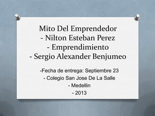 Mito Del Emprendedor
- Nilton Esteban Perez
- Emprendimiento
- Sergio Alexander Benjumeo
-Fecha de entrega: Septiembre 23
- Colegio San Jose De La Salle
- Medellin
- 2013
 
