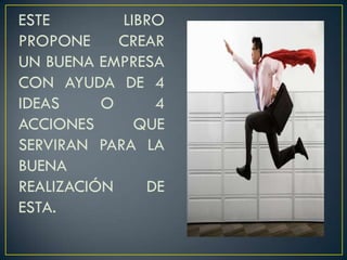 ESTE LIBRO
PROPONE CREAR
UN BUENA EMPRESA
CON AYUDA DE 4
IDEAS O 4
ACCIONES QUE
SERVIRAN PARA LA
BUENA
REALIZACIÓN DE
ESTA.