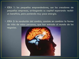 • IDEA 1: los pequeños emprendedores, son los creadores de
pequeñas empresas, arriesgando su capital esperando recibir
un beneficio, pero poniendo muy poca energía.
• IDEA 2: la revolución del cambio, consiste en cambiar la forma
de vida de estas personas, que han entrado al mundo de los
negocios.
 