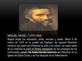 MIGUEL ÁNGEL (1475-1564)
Miguel Ángel fue arquitecto, pintor, escultor y poeta. Nació 6 de
marzo de 1475 en el pueblo de Caprese, de esencia florentino
mantuvo sus lazos con Florencia su arte y su cultura. La mayor parte
de su madurez la pasó en Roma, trabajando en los encargos de los
continuados papas. Su deseo fue ser enterrado en Florencia en la
iglesia de Santa Crose y así fue después de su fallecimiento
 
