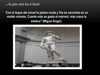    Su gran obra fue el David

"Con el
      toque del cincel la piedra cruda y fría se convierte en un
 molde viviente. Cuanto más se gasta el mármol, más crece la
                   estatua" (Miguel Ángel).
 