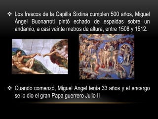  Los frescos de la Capilla Sixtina cumplen 500 años, Miguel
  Ángel Buonarroti pintó echado de espaldas sobre un
  andamio, a casi veinte metros de altura, entre 1508 y 1512.




 Cuando comenzó, Miguel Angel tenía 33 años y el encargo
  se lo dio el gran Papa guerrero Julio II
 