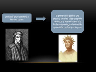 Leonardo Bruni describió a      El primero que poseyó una
     Petrarca como :          gracia y un genio tales que pudo
                               reconocer y traer de nuevo a la
                              luz la antigua elegancia de estilo
                               que estaba perdida y extinguida




                                          Petrarca
Leonardo Bruni
 