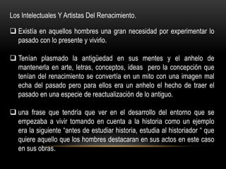 Los Intelectuales Y Artistas Del Renacimiento.

 Existía en aquellos hombres una gran necesidad por experimentar lo
  pasado con lo presente y vivirlo.

 Tenían plasmado la antigüedad en sus mentes y el anhelo de
  mantenerla en arte, letras, conceptos, ideas pero la concepción que
  tenían del renacimiento se convertía en un mito con una imagen mal
  echa del pasado pero para ellos era un anhelo el hecho de traer el
  pasado en una especie de reactualización de lo antiguo.

 una frase que tendría que ver en el desarrollo del entorno que se
  empezaba a vivir tomando en cuenta a la historia como un ejemplo
  era la siguiente “antes de estudiar historia, estudia al historiador “ que
  quiere aquello que los hombres destacaran en sus actos en este caso
  en sus obras.
 