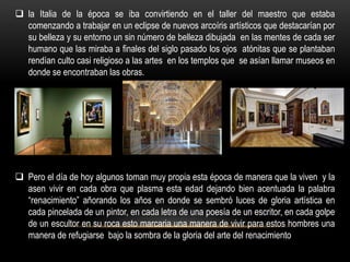  la Italia de la época se iba convirtiendo en el taller del maestro que estaba
  comenzando a trabajar en un eclipse de nuevos arcoíris artísticos que destacarían por
  su belleza y su entorno un sin número de belleza dibujada en las mentes de cada ser
  humano que las miraba a finales del siglo pasado los ojos atónitas que se plantaban
  rendían culto casi religioso a las artes en los templos que se asían llamar museos en
  donde se encontraban las obras.




 Pero el día de hoy algunos toman muy propia esta época de manera que la viven y la
  asen vivir en cada obra que plasma esta edad dejando bien acentuada la palabra
  “renacimiento” añorando los años en donde se sembró luces de gloria artística en
  cada pincelada de un pintor, en cada letra de una poesía de un escritor, en cada golpe
  de un escultor en su roca esto marcaria una manera de vivir para estos hombres una
  manera de refugiarse bajo la sombra de la gloria del arte del renacimiento
 
