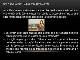 Una Nueva Versión De La Época Renacentista.

A los historiadores profesionales cada vez les resulta menos satisfactorias
esta versión de la época renacentista, donde se proyectaba el mito de una
edad renacentista como una edad de oro , de un milagro cultural




o En primer lugar existe razones para afirmar que los llamados hombres
  del renacimiento eran en realidad bastante medievales.
o Hindsight sugiere que incluso Petrarca uno de los primeros hombres
  realmente modernos según Burckhardt, tenia muchos puntos e común
  con la época que el mismo describió como oscura, El cortesano y el
  príncipe esta inspirado en las tradiciones medievales de la cortesanía y
  del amor Cortez,
 