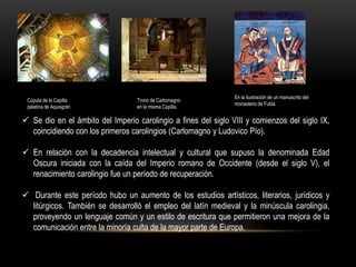 En la ilustración de un manuscrito del
 Cúpula de la Capilla             Trono de Carlomagno
                                                                monasterio de Fulda
 palatina de Aquisgrán            en la misma Capilla.

 Se dio en el ámbito del Imperio carolingio a fines del siglo VIII y comienzos del siglo IX,
  coincidiendo con los primeros carolingios (Carlomagno y Ludovico Pío).

 En relación con la decadencia intelectual y cultural que supuso la denominada Edad
  Oscura iniciada con la caída del Imperio romano de Occidente (desde el siglo V), el
  renacimiento carolingio fue un período de recuperación.

 Durante este período hubo un aumento de los estudios artísticos, literarios, jurídicos y
  litúrgicos. También se desarrolló el empleo del latín medieval y la minúscula carolingia,
  proveyendo un lenguaje común y un estilo de escritura que permitieron una mejora de la
  comunicación entre la minoría culta de la mayor parte de Europa.
 