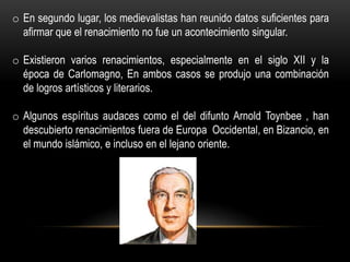 o En segundo lugar, los medievalistas han reunido datos suficientes para
  afirmar que el renacimiento no fue un acontecimiento singular.

o Existieron varios renacimientos, especialmente en el siglo XII y la
  época de Carlomagno, En ambos casos se produjo una combinación
  de logros artísticos y literarios.

o Algunos espíritus audaces como el del difunto Arnold Toynbee , han
  descubierto renacimientos fuera de Europa Occidental, en Bizancio, en
  el mundo islámico, e incluso en el lejano oriente.
 